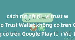 cách rút nft từ ví trust wallet Tại sao Trust Wallet không có trên Google Play tại Việt Nam?